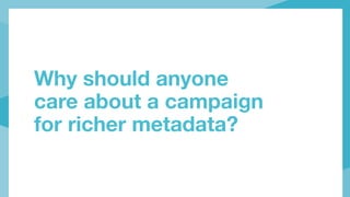 Why should anyone
care about a campaign
for richer metadata?
 
