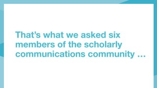 That’s what we asked six
members of the scholarly
communications community …
 