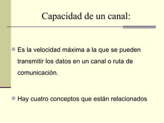 Capacidad de un canal:


 Es la velocidad máxima a la que se pueden

  transmitir los datos en un canal o ruta de
  comunicación.



 Hay cuatro conceptos que están relacionados
 