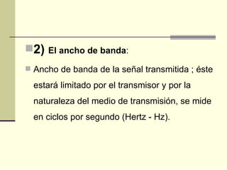 2)   El ancho de banda:

 Ancho de banda de la señal transmitida ; éste

  estará limitado por el transmisor y por la
  naturaleza del medio de transmisión, se mide
  en ciclos por segundo (Hertz - Hz).
 