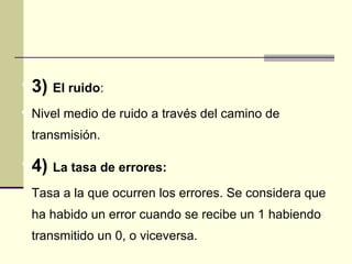  3)   El ruido:
 Nivel medio de ruido a través del camino de
 transmisión.

 4)   La tasa de errores:
 Tasa a la que ocurren los errores. Se considera que
 ha habido un error cuando se recibe un 1 habiendo
 transmitido un 0, o viceversa.
 