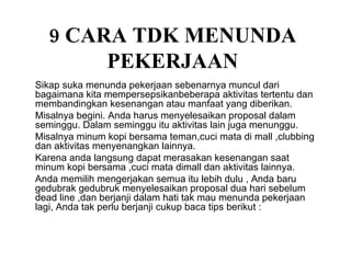 9 CARA TDK MENUNDA PEKERJAAN Sikap suka menunda pekerjaan sebenarnya muncul dari bagaimana kita mempersepsikanbeberapa aktivitas tertentu dan membandingkan kesenangan atau manfaat yang diberikan. Misalnya begini. Anda harus menyelesaikan proposal dalam seminggu. Dalam seminggu itu aktivitas lain juga menunggu. Misalnya minum kopi bersama teman,cuci mata di mall ,clubbing dan aktivitas menyenangkan lainnya. Karena anda langsung dapat merasakan kesenangan saat minum kopi bersama ,cuci mata dimall dan aktivitas lainnya. Anda memilih mengerjakan semua itu lebih dulu , Anda baru gedubrak gedubruk menyelesaikan proposal dua hari sebelum dead line ,dan berjanji dalam hati tak mau menunda pekerjaan lagi, Anda tak perlu berjanji cukup baca tips berikut : 