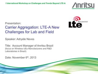 I International Workshop on Challenges and Trends Beyond LTE-A

Presentation:

Carrier Aggregation: LTE-A New
Challenges for Lab and Field
Speaker: Adryele Neves
Title: Account Manager of Anritsu Brazil
(focus on Wireless UEs Manufacturers and R&D
Laboratories in Brazil)

Date: November 6th, 2013

 