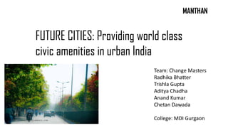 FUTURE CITIES: Providing world class
civic amenities in urban India
MANTHAN
Team: Change Masters
Radhika Bhatter
Trishla Gupta
Aditya Chadha
Anand Kumar
Chetan Dawada
College: MDI Gurgaon
 