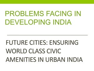 FUTURE CITIES: ENSURING
WORLD CLASS CIVIC
AMENITIES IN URBAN INDIA
PROBLEMS FACING IN
DEVELOPING INDIA
 
