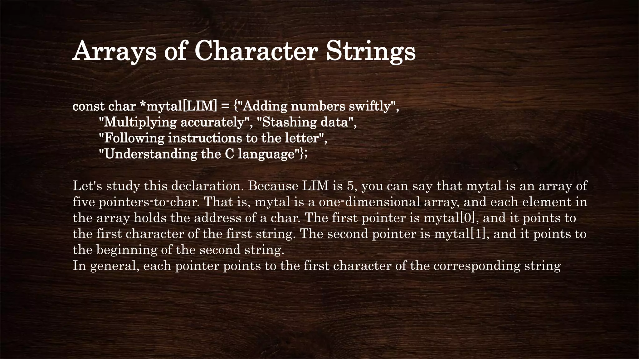 Arrays of Character Strings
const char *mytal[LIM] = {"Adding numbers swiftly",
"Multiplying accurately", "Stashing data",
"Following instructions to the letter",
"Understanding the C language"};
Let's study this declaration. Because LIM is 5, you can say that mytal is an array of
five pointers-to-char. That is, mytal is a one-dimensional array, and each element in
the array holds the address of a char. The first pointer is mytal[0], and it points to
the first character of the first string. The second pointer is mytal[1], and it points to
the beginning of the second string.
In general, each pointer points to the first character of the corresponding string
 
