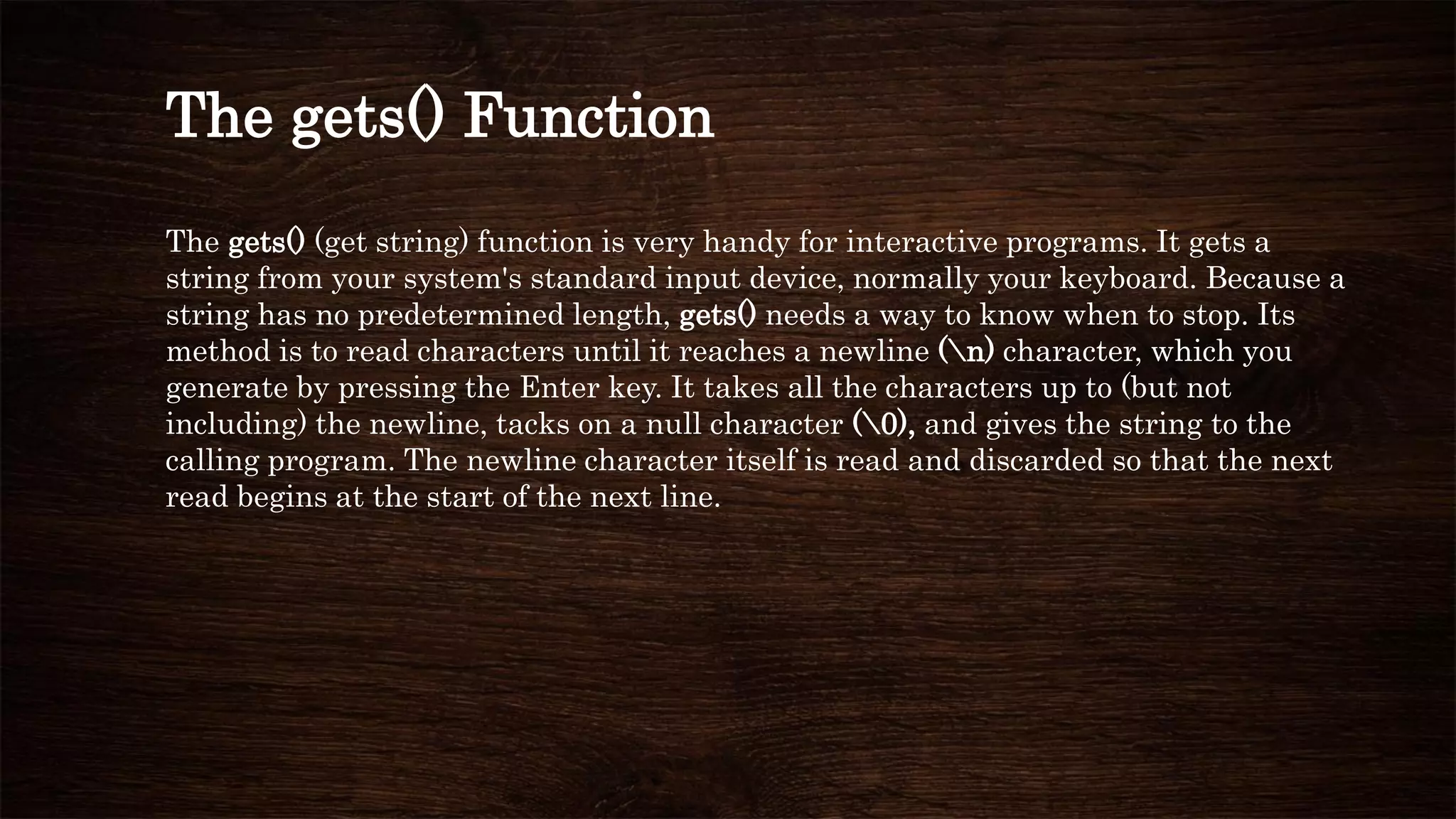 The gets() Function
The gets() (get string) function is very handy for interactive programs. It gets a
string from your system's standard input device, normally your keyboard. Because a
string has no predetermined length, gets() needs a way to know when to stop. Its
method is to read characters until it reaches a newline (n) character, which you
generate by pressing the Enter key. It takes all the characters up to (but not
including) the newline, tacks on a null character (0), and gives the string to the
calling program. The newline character itself is read and discarded so that the next
read begins at the start of the next line.
 