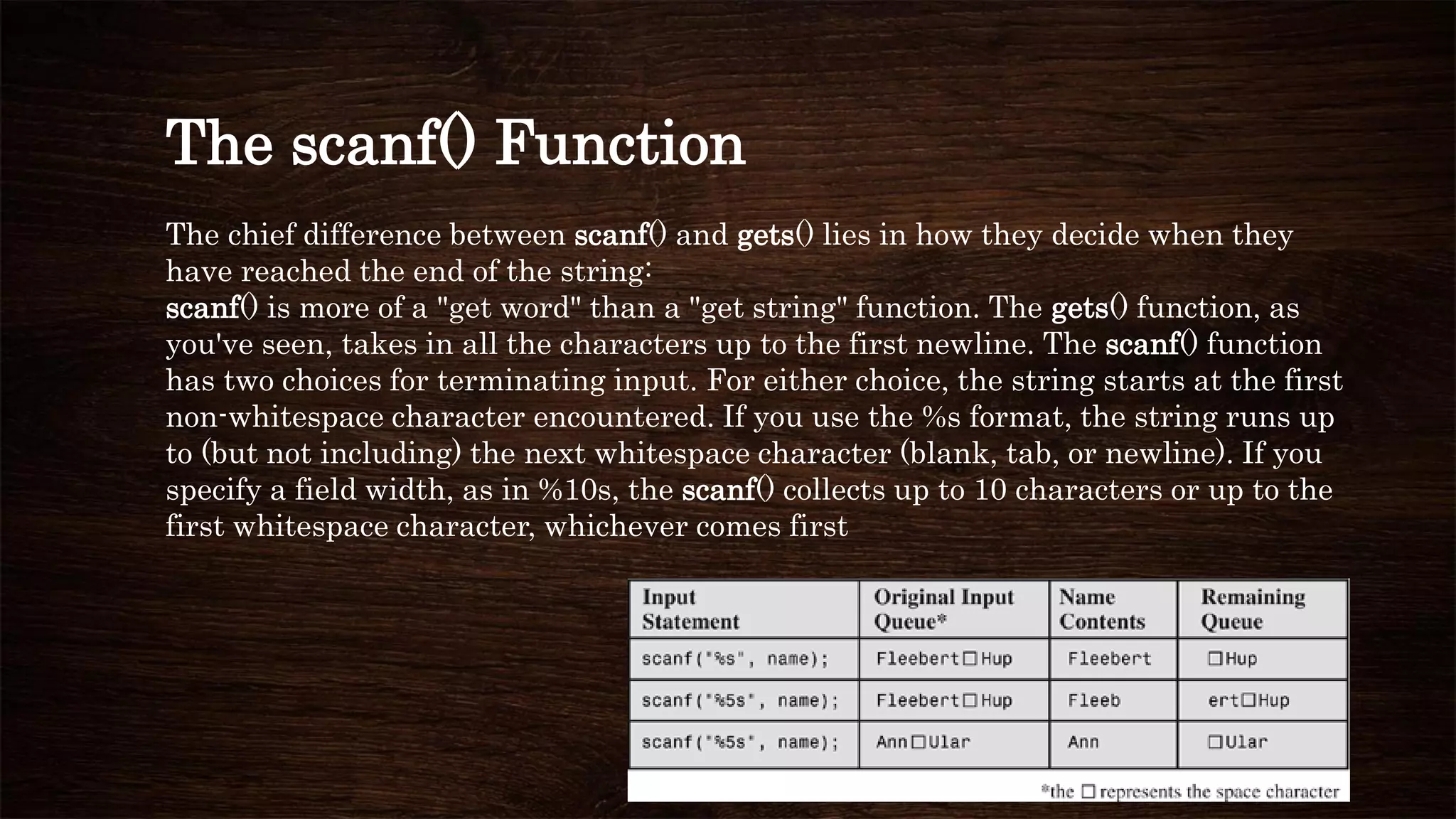 The scanf() Function
The chief difference between scanf() and gets() lies in how they decide when they
have reached the end of the string:
scanf() is more of a "get word" than a "get string" function. The gets() function, as
you've seen, takes in all the characters up to the first newline. The scanf() function
has two choices for terminating input. For either choice, the string starts at the first
non-whitespace character encountered. If you use the %s format, the string runs up
to (but not including) the next whitespace character (blank, tab, or newline). If you
specify a field width, as in %10s, the scanf() collects up to 10 characters or up to the
first whitespace character, whichever comes first
 