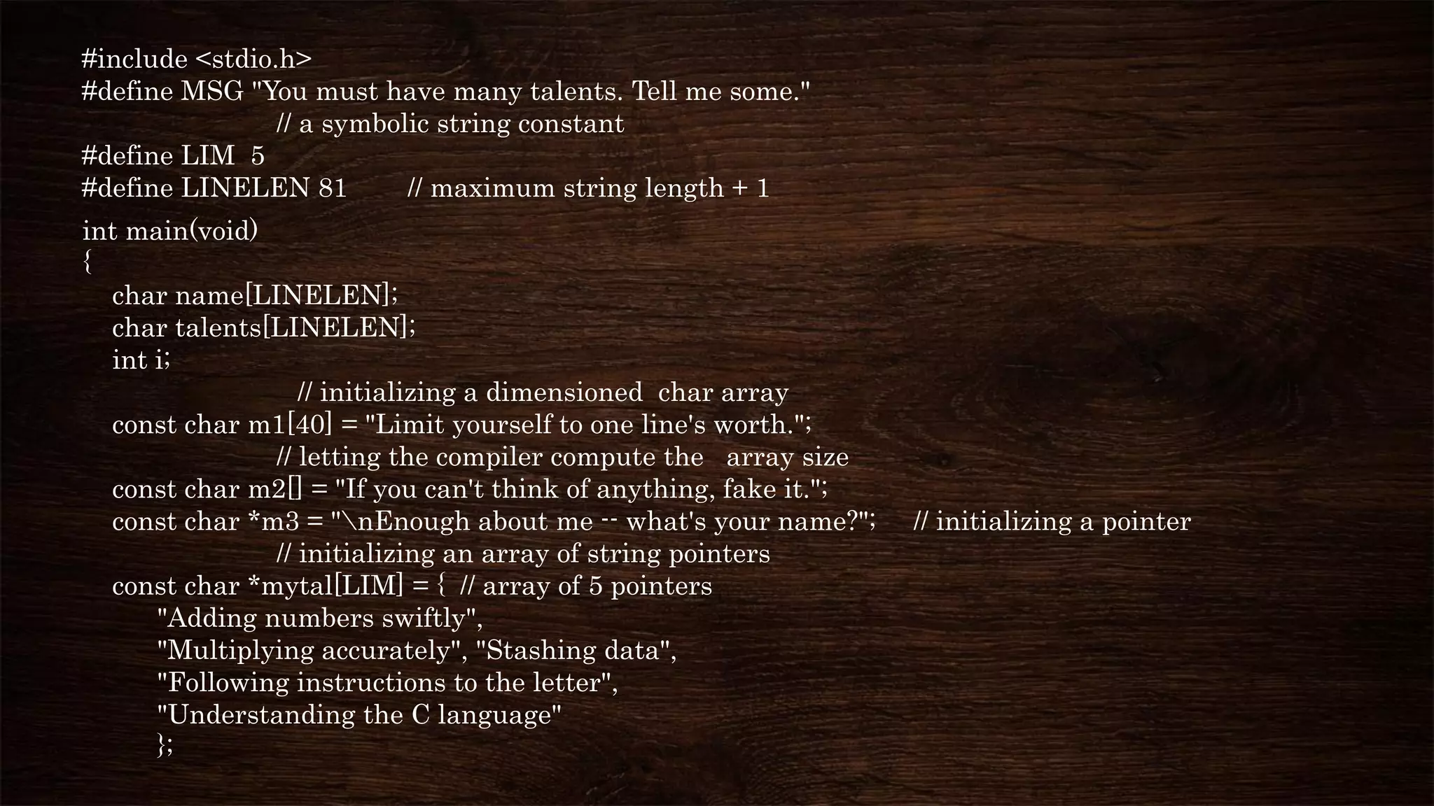 #include <stdio.h>
#define MSG "You must have many talents. Tell me some."
// a symbolic string constant
#define LIM 5
#define LINELEN 81 // maximum string length + 1
int main(void)
{
char name[LINELEN];
char talents[LINELEN];
int i;
// initializing a dimensioned char array
const char m1[40] = "Limit yourself to one line's worth.";
// letting the compiler compute the array size
const char m2[] = "If you can't think of anything, fake it.";
const char *m3 = "nEnough about me -- what's your name?"; // initializing a pointer
// initializing an array of string pointers
const char *mytal[LIM] = { // array of 5 pointers
"Adding numbers swiftly",
"Multiplying accurately", "Stashing data",
"Following instructions to the letter",
"Understanding the C language"
};
 