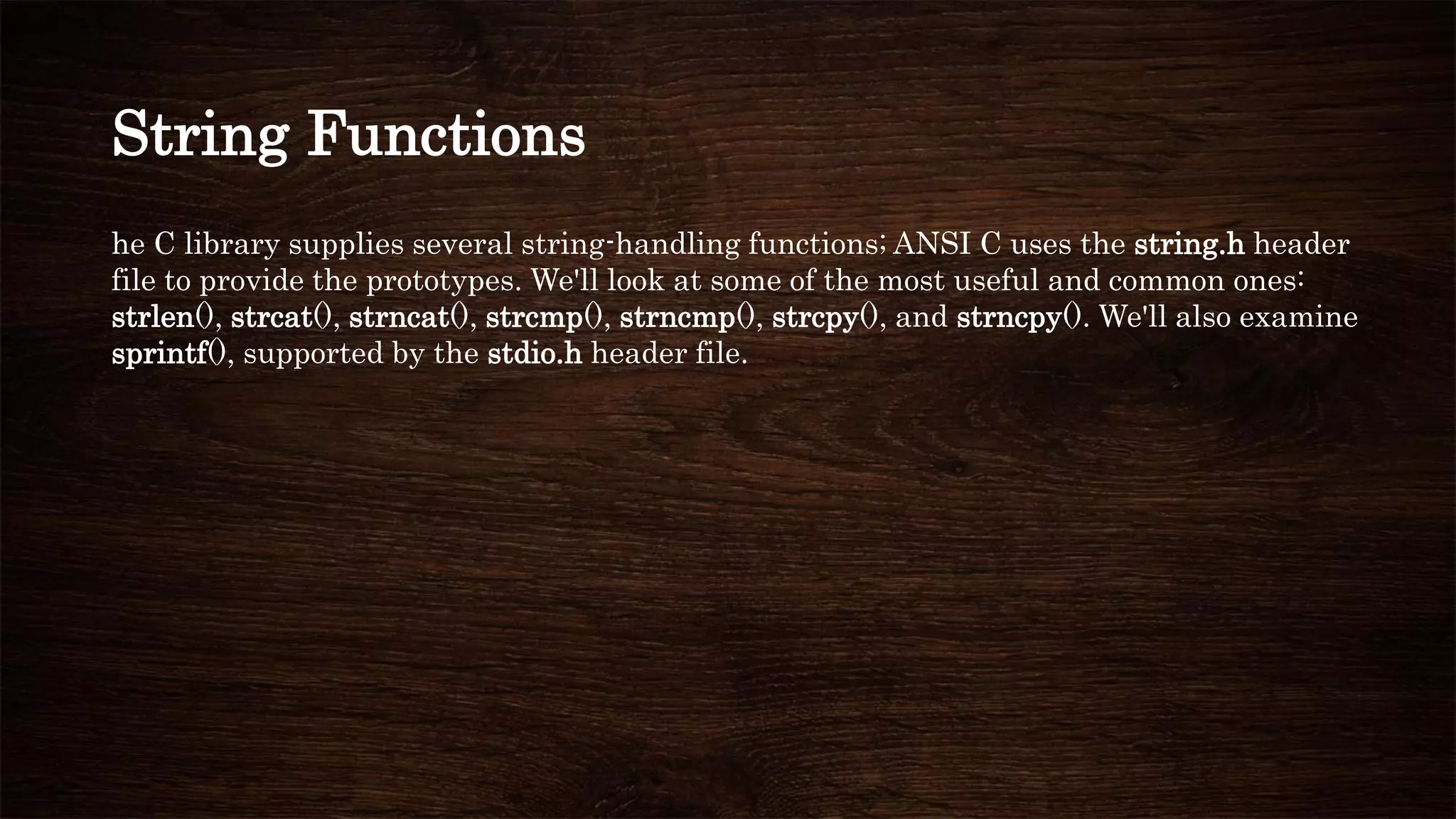 String Functions
he C library supplies several string-handling functions; ANSI C uses the string.h header
file to provide the prototypes. We'll look at some of the most useful and common ones:
strlen(), strcat(), strncat(), strcmp(), strncmp(), strcpy(), and strncpy(). We'll also examine
sprintf(), supported by the stdio.h header file.
 