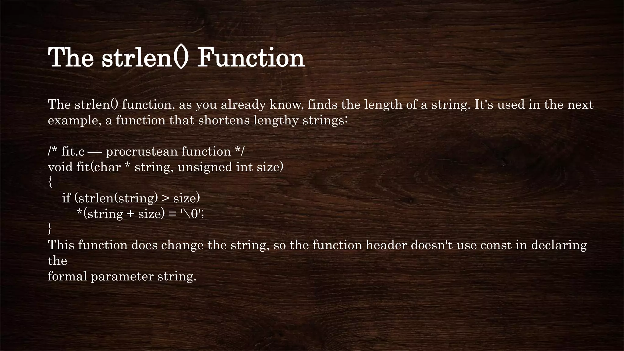 The strlen() Function
The strlen() function, as you already know, finds the length of a string. It's used in the next
example, a function that shortens lengthy strings:
/* fit.c –– procrustean function */
void fit(char * string, unsigned int size)
{
if (strlen(string) > size)
*(string + size) = '0';
}
This function does change the string, so the function header doesn't use const in declaring
the
formal parameter string.
 