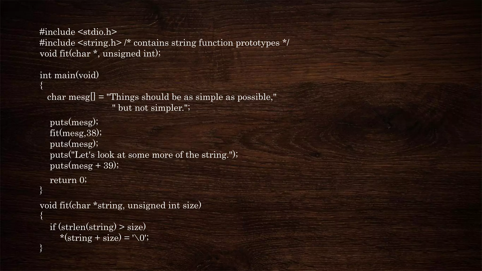 #include <stdio.h>
#include <string.h> /* contains string function prototypes */
void fit(char *, unsigned int);
int main(void)
{
char mesg[] = "Things should be as simple as possible,"
" but not simpler.";
puts(mesg);
fit(mesg,38);
puts(mesg);
puts("Let's look at some more of the string.");
puts(mesg + 39);
return 0;
}
void fit(char *string, unsigned int size)
{
if (strlen(string) > size)
*(string + size) = '0';
}
 
