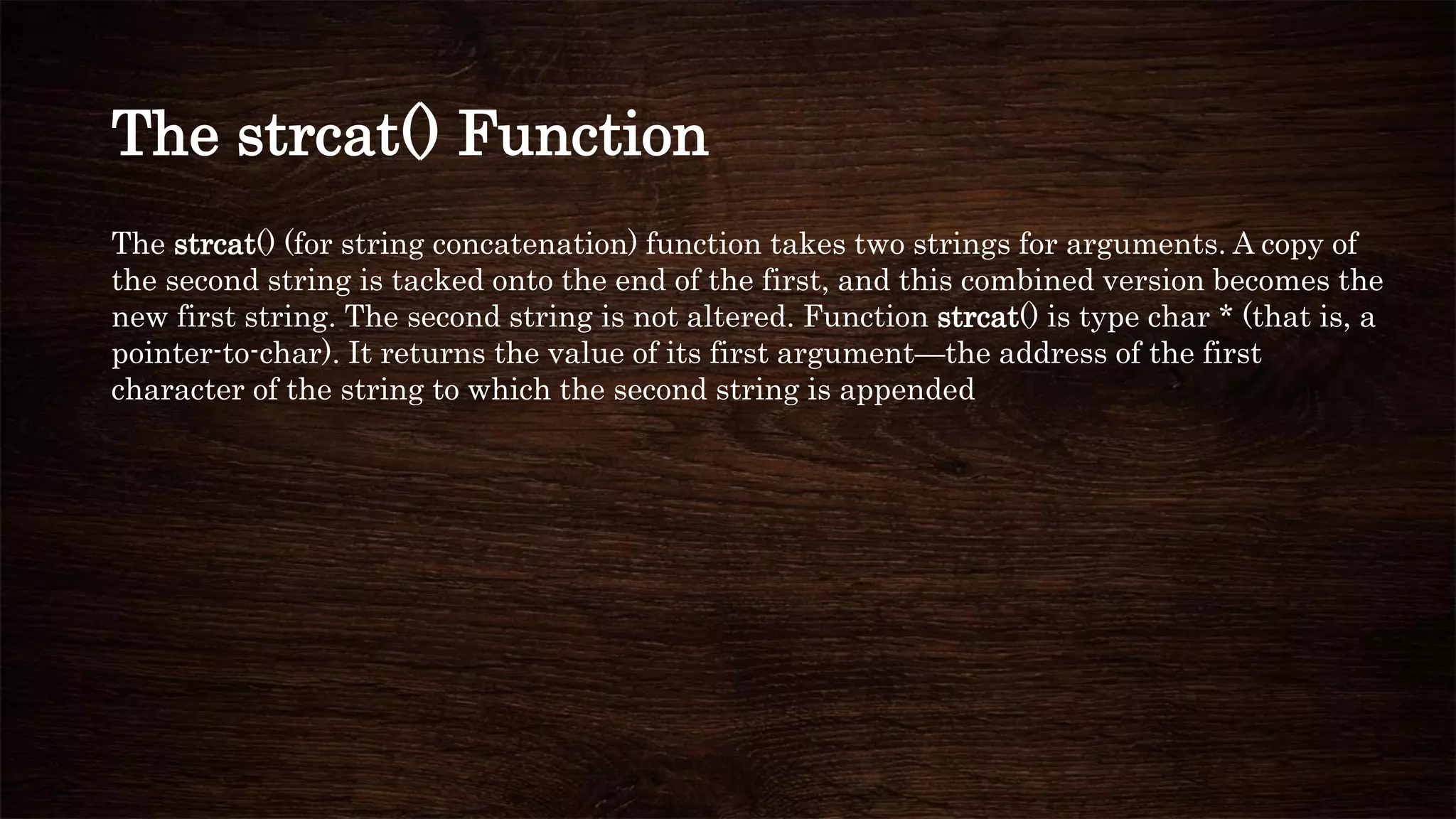 The strcat() Function
The strcat() (for string concatenation) function takes two strings for arguments. A copy of
the second string is tacked onto the end of the first, and this combined version becomes the
new first string. The second string is not altered. Function strcat() is type char * (that is, a
pointer-to-char). It returns the value of its first argument—the address of the first
character of the string to which the second string is appended
 
