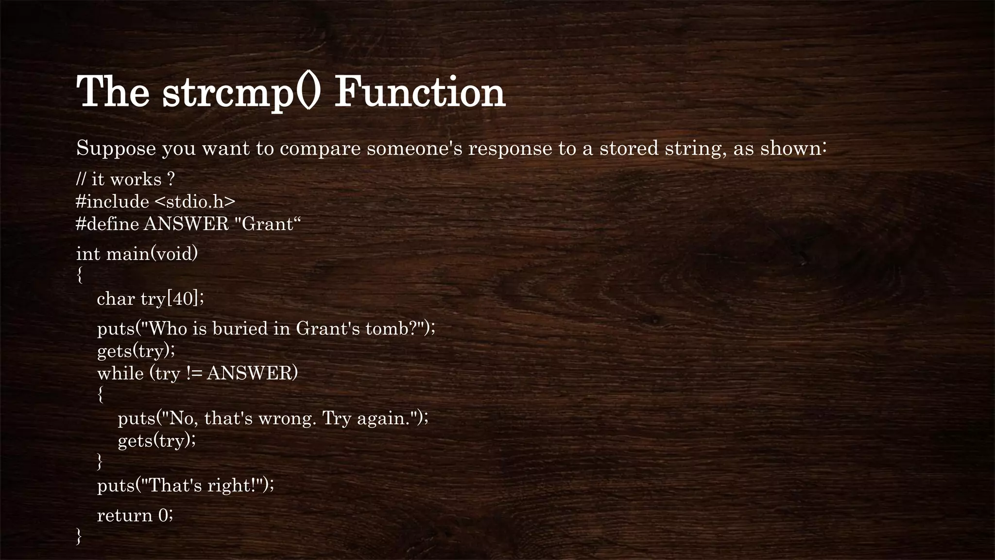 The strcmp() Function
Suppose you want to compare someone's response to a stored string, as shown:
// it works ?
#include <stdio.h>
#define ANSWER "Grant“
int main(void)
{
char try[40];
puts("Who is buried in Grant's tomb?");
gets(try);
while (try != ANSWER)
{
puts("No, that's wrong. Try again.");
gets(try);
}
puts("That's right!");
return 0;
}
 