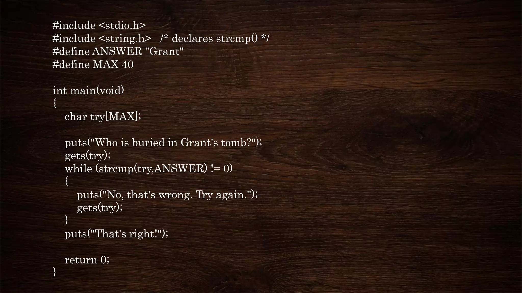 #include <stdio.h>
#include <string.h> /* declares strcmp() */
#define ANSWER "Grant"
#define MAX 40
int main(void)
{
char try[MAX];
puts("Who is buried in Grant's tomb?");
gets(try);
while (strcmp(try,ANSWER) != 0)
{
puts("No, that's wrong. Try again.");
gets(try);
}
puts("That's right!");
return 0;
}
 