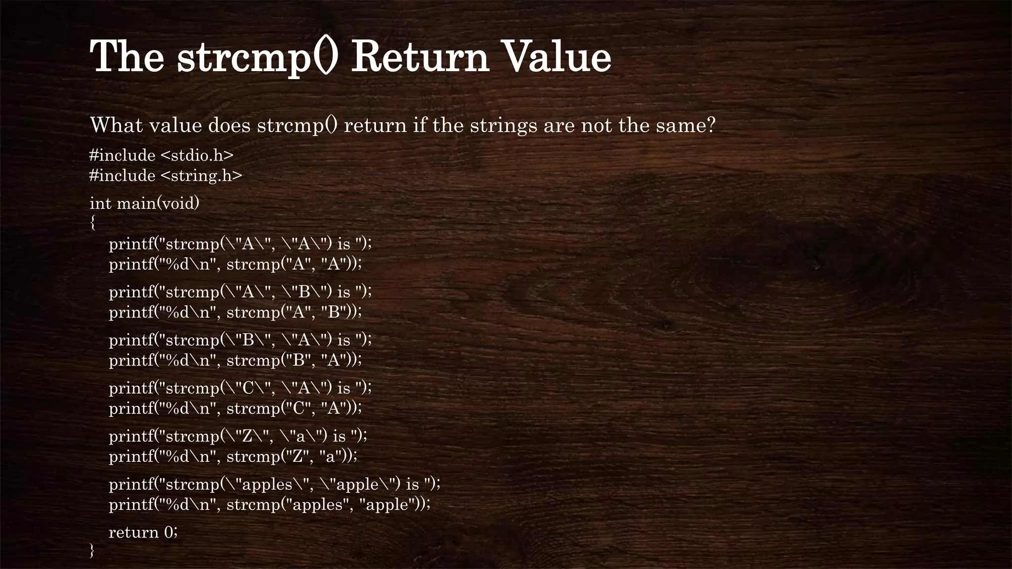 What value does strcmp() return if the strings are not the same?
#include <stdio.h>
#include <string.h>
int main(void)
{
printf("strcmp("A", "A") is ");
printf("%dn", strcmp("A", "A"));
printf("strcmp("A", "B") is ");
printf("%dn", strcmp("A", "B"));
printf("strcmp("B", "A") is ");
printf("%dn", strcmp("B", "A"));
printf("strcmp("C", "A") is ");
printf("%dn", strcmp("C", "A"));
printf("strcmp("Z", "a") is ");
printf("%dn", strcmp("Z", "a"));
printf("strcmp("apples", "apple") is ");
printf("%dn", strcmp("apples", "apple"));
return 0;
}
The strcmp() Return Value
 
