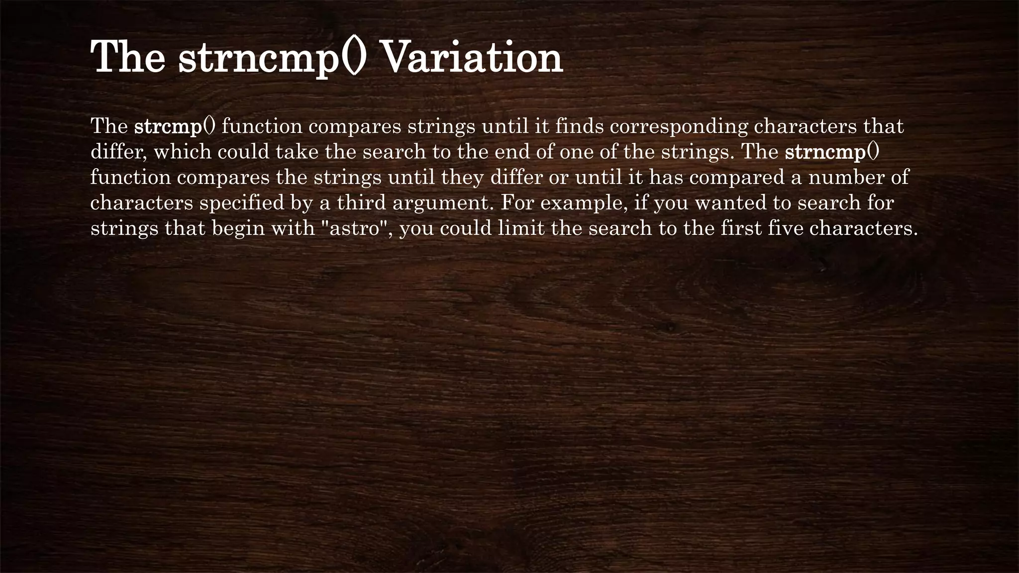 The strcmp() function compares strings until it finds corresponding characters that
differ, which could take the search to the end of one of the strings. The strncmp()
function compares the strings until they differ or until it has compared a number of
characters specified by a third argument. For example, if you wanted to search for
strings that begin with "astro", you could limit the search to the first five characters.
The strncmp() Variation
 
