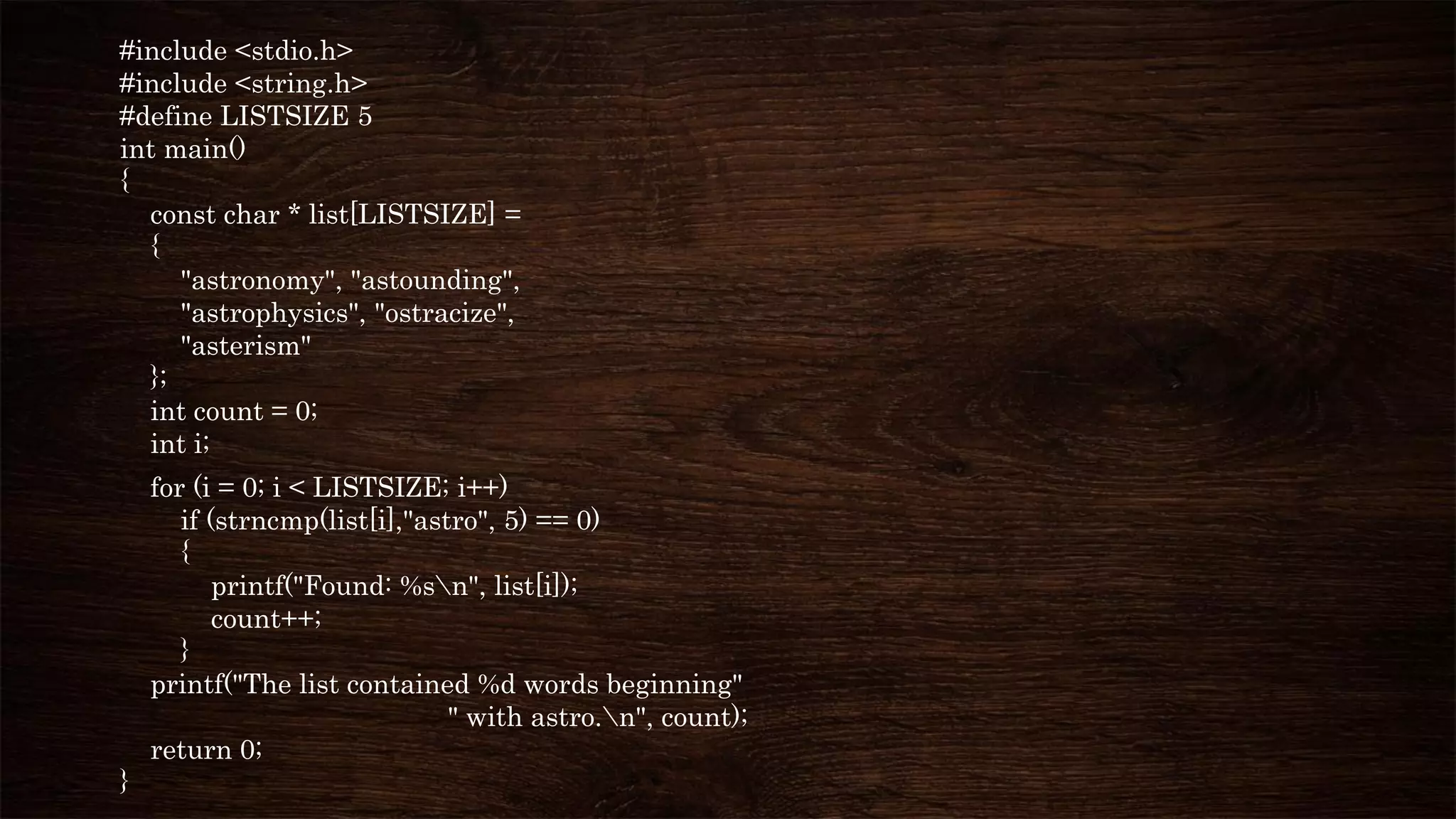 #include <stdio.h>
#include <string.h>
#define LISTSIZE 5
int main()
{
const char * list[LISTSIZE] =
{
"astronomy", "astounding",
"astrophysics", "ostracize",
"asterism"
};
int count = 0;
int i;
for (i = 0; i < LISTSIZE; i++)
if (strncmp(list[i],"astro", 5) == 0)
{
printf("Found: %sn", list[i]);
count++;
}
printf("The list contained %d words beginning"
" with astro.n", count);
return 0;
}
 