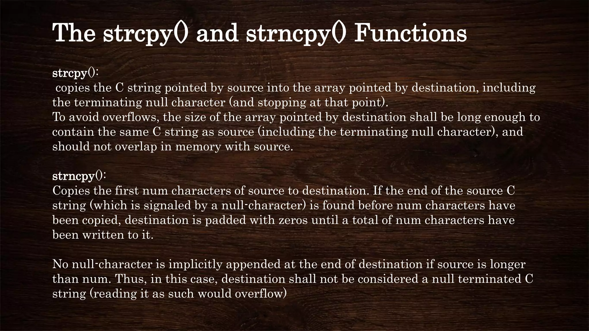 strcpy():
copies the C string pointed by source into the array pointed by destination, including
the terminating null character (and stopping at that point).
To avoid overflows, the size of the array pointed by destination shall be long enough to
contain the same C string as source (including the terminating null character), and
should not overlap in memory with source.
strncpy():
Copies the first num characters of source to destination. If the end of the source C
string (which is signaled by a null-character) is found before num characters have
been copied, destination is padded with zeros until a total of num characters have
been written to it.
No null-character is implicitly appended at the end of destination if source is longer
than num. Thus, in this case, destination shall not be considered a null terminated C
string (reading it as such would overflow)
The strcpy() and strncpy() Functions
 
