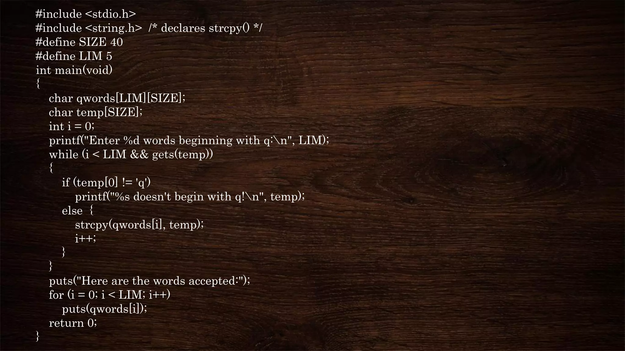 #include <stdio.h>
#include <string.h> /* declares strcpy() */
#define SIZE 40
#define LIM 5
int main(void)
{
char qwords[LIM][SIZE];
char temp[SIZE];
int i = 0;
printf("Enter %d words beginning with q:n", LIM);
while (i < LIM && gets(temp))
{
if (temp[0] != 'q')
printf("%s doesn't begin with q!n", temp);
else {
strcpy(qwords[i], temp);
i++;
}
}
puts("Here are the words accepted:");
for (i = 0; i < LIM; i++)
puts(qwords[i]);
return 0;
}
 