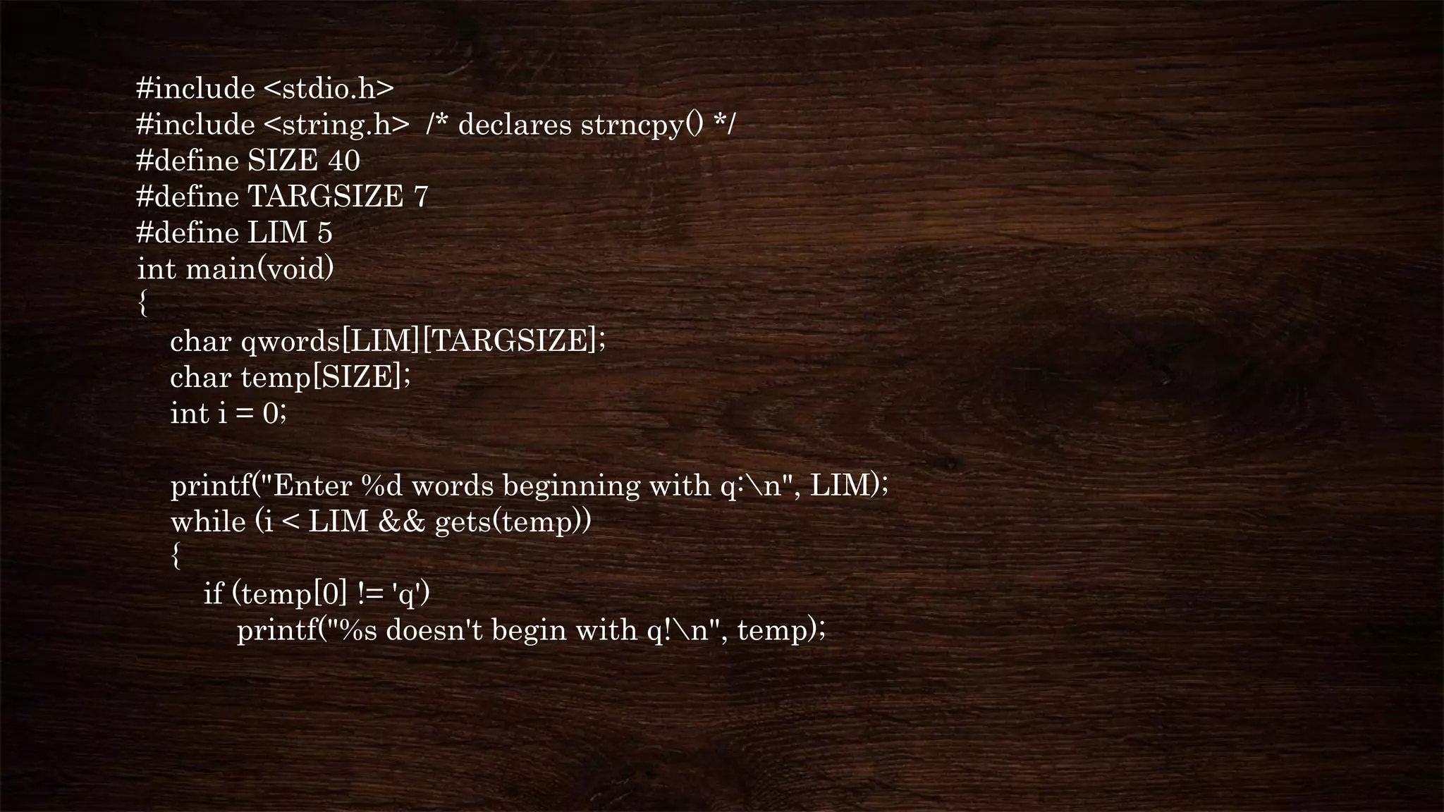 #include <stdio.h>
#include <string.h> /* declares strncpy() */
#define SIZE 40
#define TARGSIZE 7
#define LIM 5
int main(void)
{
char qwords[LIM][TARGSIZE];
char temp[SIZE];
int i = 0;
printf("Enter %d words beginning with q:n", LIM);
while (i < LIM && gets(temp))
{
if (temp[0] != 'q')
printf("%s doesn't begin with q!n", temp);
 