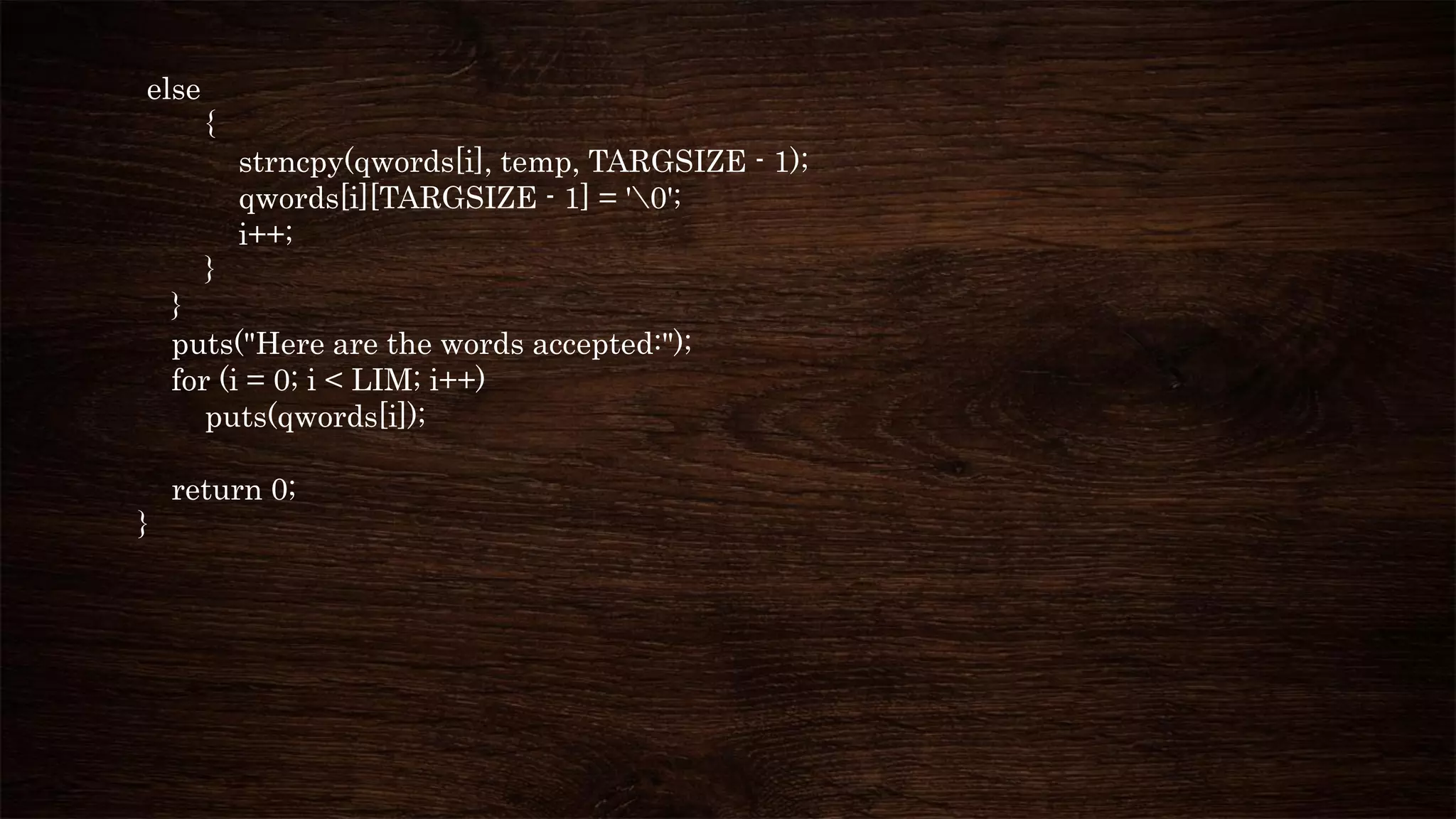 else
{
strncpy(qwords[i], temp, TARGSIZE - 1);
qwords[i][TARGSIZE - 1] = '0';
i++;
}
}
puts("Here are the words accepted:");
for (i = 0; i < LIM; i++)
puts(qwords[i]);
return 0;
}
 