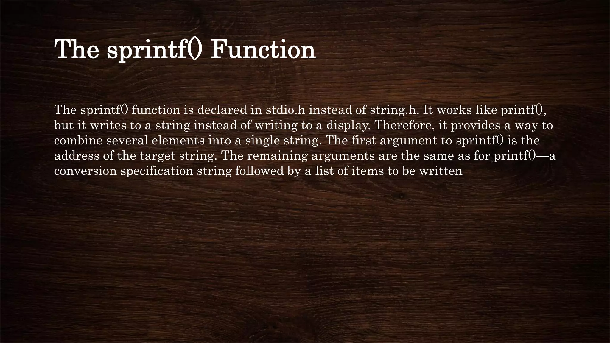 The sprintf() function is declared in stdio.h instead of string.h. It works like printf(),
but it writes to a string instead of writing to a display. Therefore, it provides a way to
combine several elements into a single string. The first argument to sprintf() is the
address of the target string. The remaining arguments are the same as for printf()—a
conversion specification string followed by a list of items to be written
The sprintf() Function
 