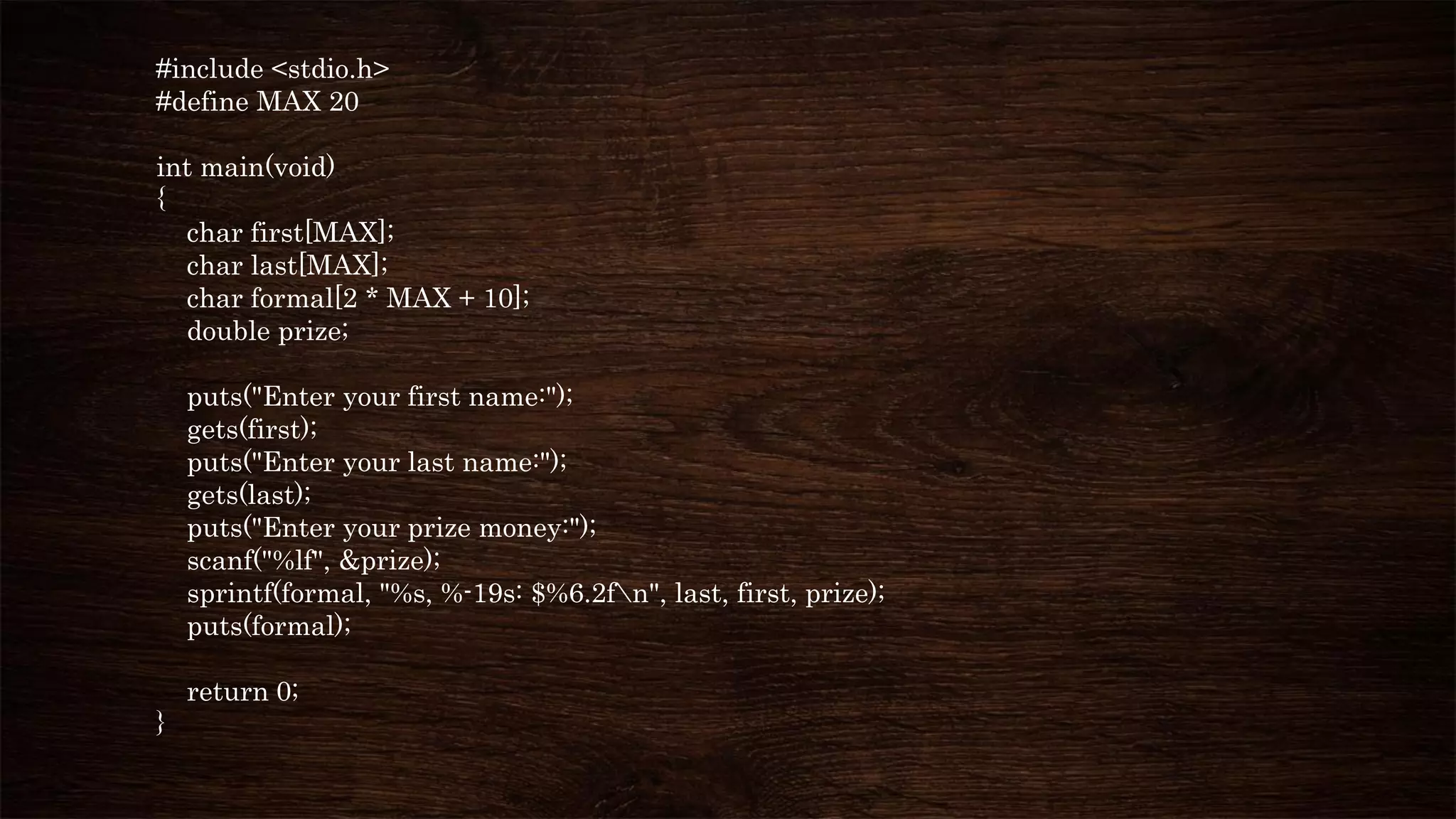 #include <stdio.h>
#define MAX 20
int main(void)
{
char first[MAX];
char last[MAX];
char formal[2 * MAX + 10];
double prize;
puts("Enter your first name:");
gets(first);
puts("Enter your last name:");
gets(last);
puts("Enter your prize money:");
scanf("%lf", &prize);
sprintf(formal, "%s, %-19s: $%6.2fn", last, first, prize);
puts(formal);
return 0;
}
 