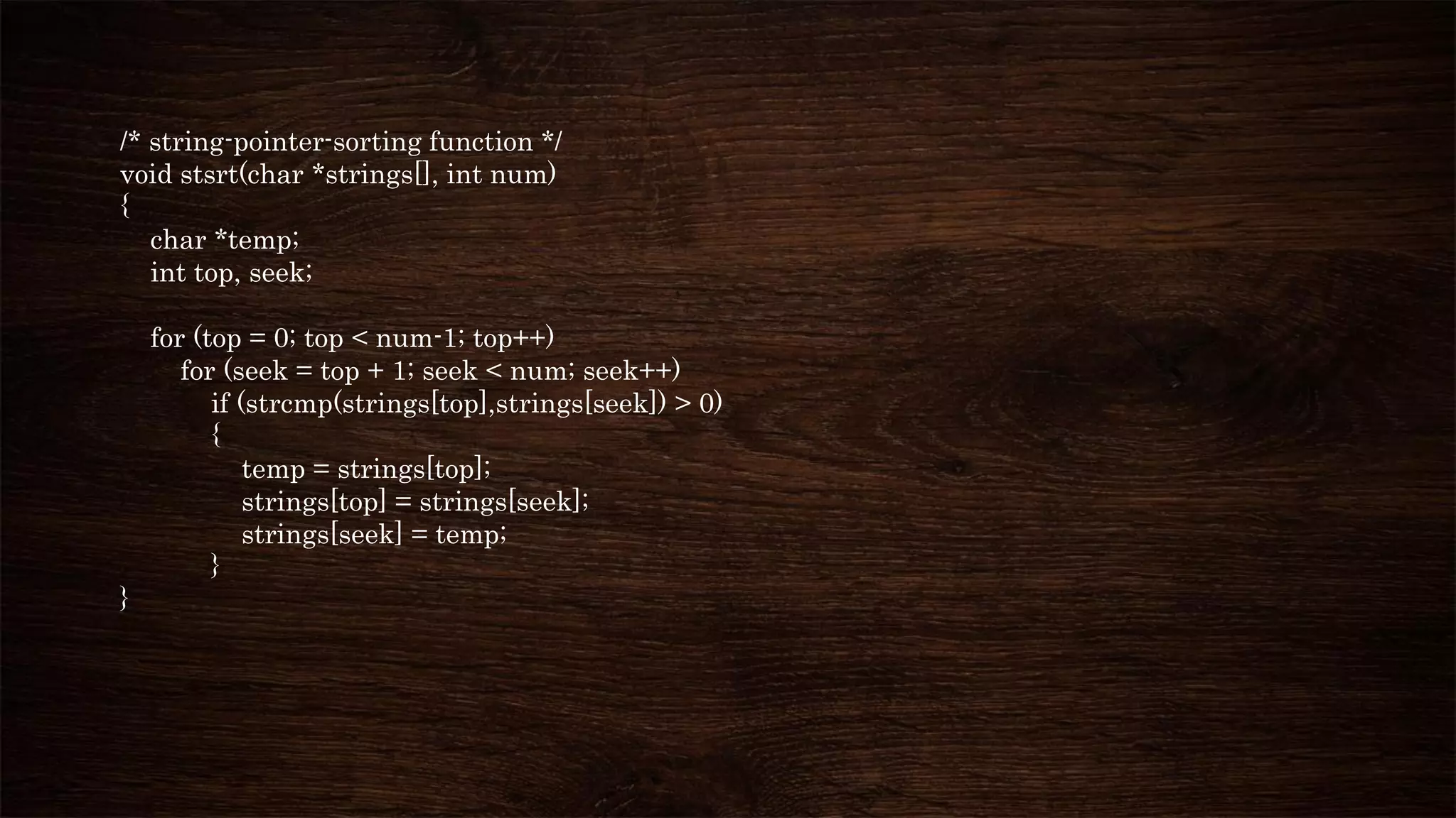 /* string-pointer-sorting function */
void stsrt(char *strings[], int num)
{
char *temp;
int top, seek;
for (top = 0; top < num-1; top++)
for (seek = top + 1; seek < num; seek++)
if (strcmp(strings[top],strings[seek]) > 0)
{
temp = strings[top];
strings[top] = strings[seek];
strings[seek] = temp;
}
}
 