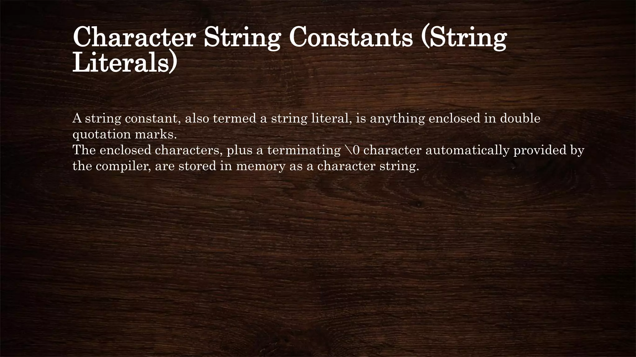 Character String Constants (String
Literals)
A string constant, also termed a string literal, is anything enclosed in double
quotation marks.
The enclosed characters, plus a terminating 0 character automatically provided by
the compiler, are stored in memory as a character string.
 