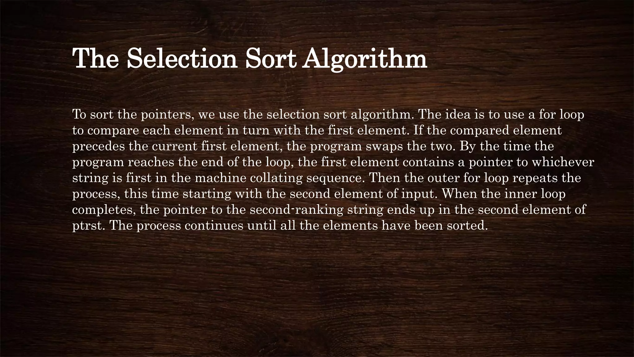 The Selection Sort Algorithm
To sort the pointers, we use the selection sort algorithm. The idea is to use a for loop
to compare each element in turn with the first element. If the compared element
precedes the current first element, the program swaps the two. By the time the
program reaches the end of the loop, the first element contains a pointer to whichever
string is first in the machine collating sequence. Then the outer for loop repeats the
process, this time starting with the second element of input. When the inner loop
completes, the pointer to the second-ranking string ends up in the second element of
ptrst. The process continues until all the elements have been sorted.
 