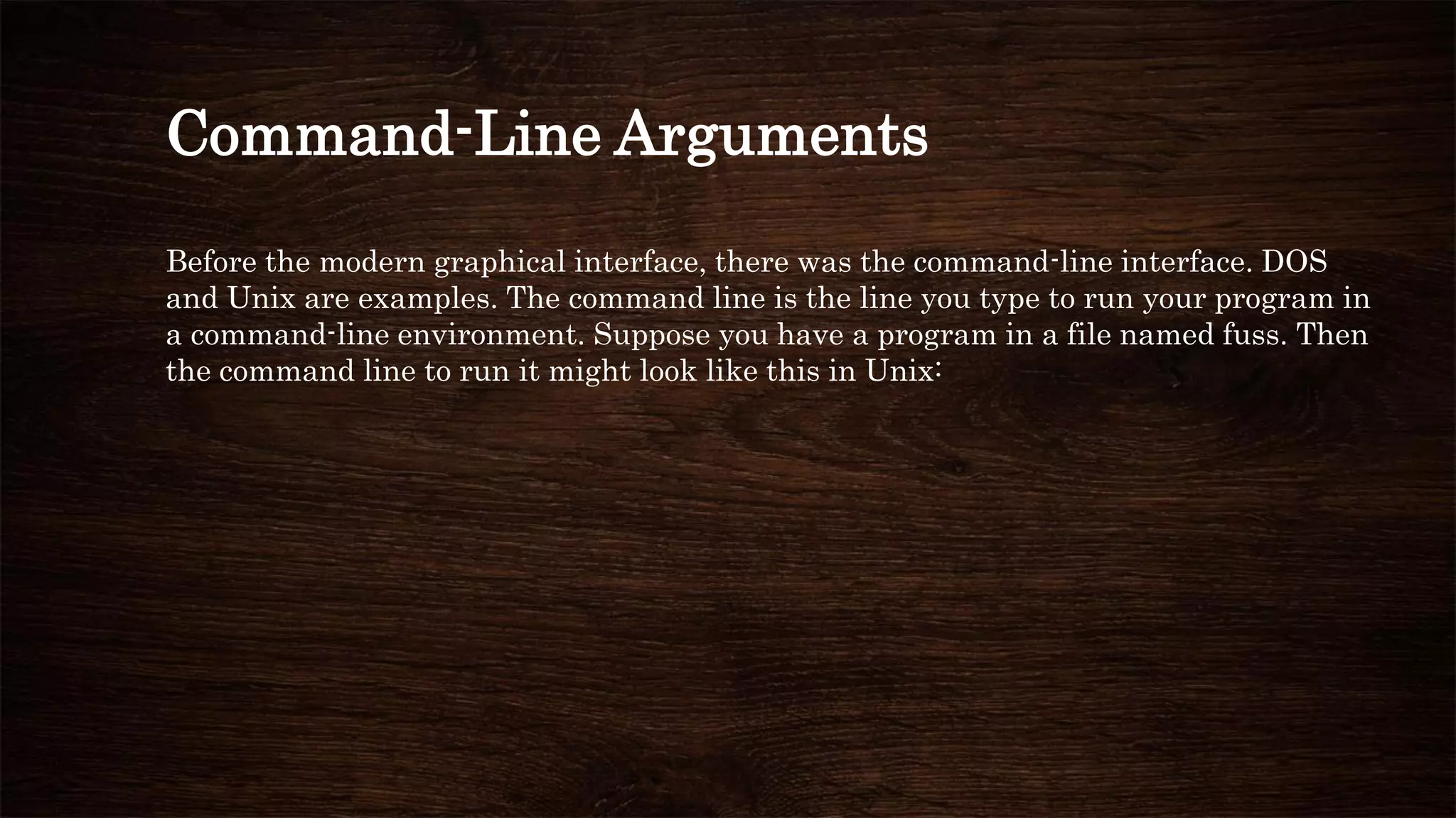 Command-Line Arguments
Before the modern graphical interface, there was the command-line interface. DOS
and Unix are examples. The command line is the line you type to run your program in
a command-line environment. Suppose you have a program in a file named fuss. Then
the command line to run it might look like this in Unix:
 
