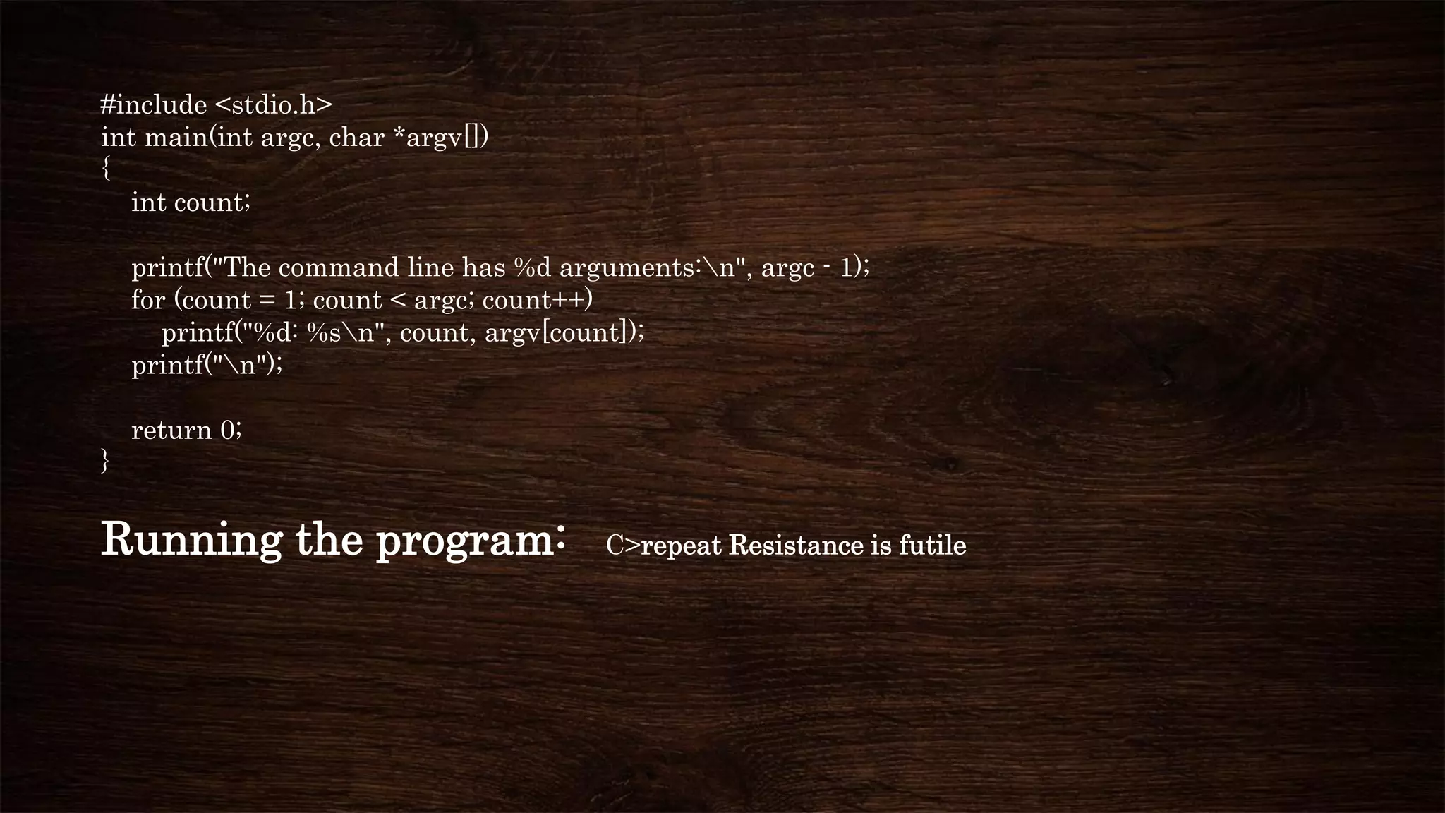 #include <stdio.h>
int main(int argc, char *argv[])
{
int count;
printf("The command line has %d arguments:n", argc - 1);
for (count = 1; count < argc; count++)
printf("%d: %sn", count, argv[count]);
printf("n");
return 0;
}
Running the program: C>repeat Resistance is futile
 