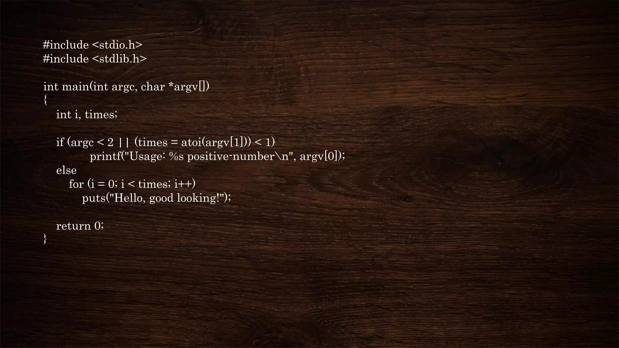 #include <stdio.h>
#include <stdlib.h>
int main(int argc, char *argv[])
{
int i, times;
if (argc < 2 || (times = atoi(argv[1])) < 1)
printf("Usage: %s positive-numbern", argv[0]);
else
for (i = 0; i < times; i++)
puts("Hello, good looking!");
return 0;
}
 