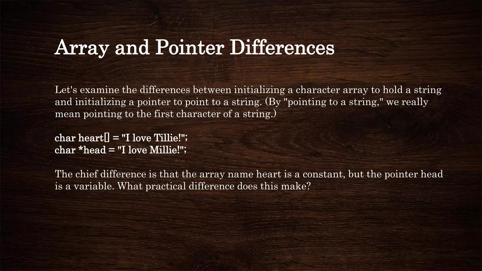 Array and Pointer Differences
Let's examine the differences between initializing a character array to hold a string
and initializing a pointer to point to a string. (By "pointing to a string," we really
mean pointing to the first character of a string.)
char heart[] = "I love Tillie!";
char *head = "I love Millie!";
The chief difference is that the array name heart is a constant, but the pointer head
is a variable. What practical difference does this make?
 
