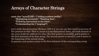 Arrays of Character Strings
const char *mytal[LIM] = {"Adding numbers swiftly",
"Multiplying accurately", "Stashing data",
"Following instructions to the letter",
"Understanding the C language"};
Let's study this declaration. Because LIM is 5, you can say that mytal is an array of
five pointers-to-char. That is, mytal is a one-dimensional array, and each element in
the array holds the address of a char. The first pointer is mytal[0], and it points to
the first character of the first string. The second pointer is mytal[1], and it points to
the beginning of the second string.
In general, each pointer points to the first character of the corresponding string
 