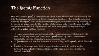 The fgets() Function
One weakness of gets() is that it doesn't check to see whether the input actually fits
into the reserved storage area. Extra characters simply overflow into the adjoining
memory. The fgets() function improves on this questionable behavior by enabling you
to specify an upper limit for the number of characters to be read. Because fgets() is
designed for file I/O, it's slightly more awkward than gets() for keyboard input. It
differs from gets() in three respects:
• It takes a second argument indicating the maximum number of characters to
read. If this argument has the value n, fgets() reads up to n-1 characters or
through the newline character, whichever comes first.
• If fgets() reads the newline, it stores it in the string, unlike gets(), which discards
it.
• It takes a third argument indicating which file to read. To read from the
keyboard, use stdin (for standard input) as the argument; this identifier is
defined in stdio.h
 