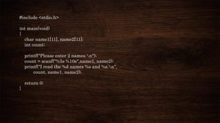 #include <stdio.h>
int main(void)
{
char name1[11], name2[11];
int count;
printf("Please enter 2 names.n");
count = scanf("%5s %10s",name1, name2);
printf("I read the %d names %s and %s.n",
count, name1, name2);
return 0;
}
 