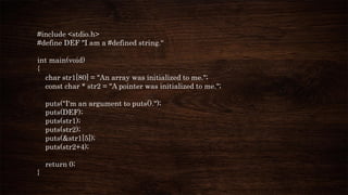 #include <stdio.h>
#define DEF "I am a #defined string.“
int main(void)
{
char str1[80] = "An array was initialized to me.";
const char * str2 = "A pointer was initialized to me.";
puts("I'm an argument to puts().");
puts(DEF);
puts(str1);
puts(str2);
puts(&str1[5]);
puts(str2+4);
return 0;
}
 
