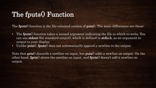 The fputs() Function
The fputs() function is the file-oriented version of puts(). The main differences are these:
• The fputs() function takes a second argument indicating the file to which to write. You
can use stdout (for standard output), which is defined in stdio.h, as an argument to
output to your display.
• Unlike puts(), fputs() does not automatically append a newline to the output.
Note that gets() discards a newline on input, but puts() adds a newline on output. On the
other hand, fgets() stores the newline on input, and fputs() doesn't add a newline on
output.
 