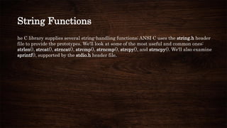 String Functions
he C library supplies several string-handling functions; ANSI C uses the string.h header
file to provide the prototypes. We'll look at some of the most useful and common ones:
strlen(), strcat(), strncat(), strcmp(), strncmp(), strcpy(), and strncpy(). We'll also examine
sprintf(), supported by the stdio.h header file.
 