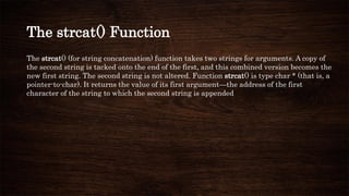 The strcat() Function
The strcat() (for string concatenation) function takes two strings for arguments. A copy of
the second string is tacked onto the end of the first, and this combined version becomes the
new first string. The second string is not altered. Function strcat() is type char * (that is, a
pointer-to-char). It returns the value of its first argument—the address of the first
character of the string to which the second string is appended
 