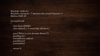 #include <stdio.h>
#include <string.h> /* declares the strcat() function */
#define SIZE 80
int main(void)
{
char flower[SIZE];
char addon[] = "s smell like old shoes.";
puts("What is your favorite flower?");
gets(flower);
strcat(flower, addon);
puts(flower);
puts(addon);
return 0;
}
 