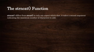 The strncat() Function
strncat() differs from strcat() in only one aspect which that, it takes a second argument
indicating the maximum number of characters to add.
 