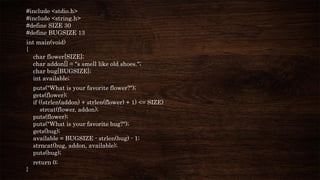 #include <stdio.h>
#include <string.h>
#define SIZE 30
#define BUGSIZE 13
int main(void)
{
char flower[SIZE];
char addon[] = "s smell like old shoes.";
char bug[BUGSIZE];
int available;
puts("What is your favorite flower?");
gets(flower);
if ((strlen(addon) + strlen(flower) + 1) <= SIZE)
strcat(flower, addon);
puts(flower);
puts("What is your favorite bug?");
gets(bug);
available = BUGSIZE - strlen(bug) - 1;
strncat(bug, addon, available);
puts(bug);
return 0;
}
 
