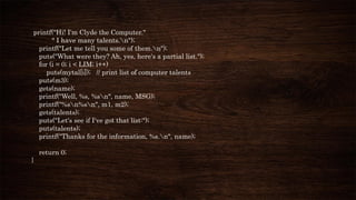 printf("Hi! I'm Clyde the Computer."
" I have many talents.n");
printf("Let me tell you some of them.n");
puts("What were they? Ah, yes, here's a partial list.");
for (i = 0; i < LIM; i++)
puts(mytal[i]); // print list of computer talents
puts(m3);
gets(name);
printf("Well, %s, %sn", name, MSG);
printf("%sn%sn", m1, m2);
gets(talents);
puts("Let's see if I've got that list:");
puts(talents);
printf("Thanks for the information, %s.n", name);
return 0;
}
 