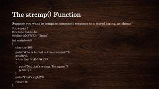 The strcmp() Function
Suppose you want to compare someone's response to a stored string, as shown:
// it works ?
#include <stdio.h>
#define ANSWER "Grant“
int main(void)
{
char try[40];
puts("Who is buried in Grant's tomb?");
gets(try);
while (try != ANSWER)
{
puts("No, that's wrong. Try again.");
gets(try);
}
puts("That's right!");
return 0;
}
 