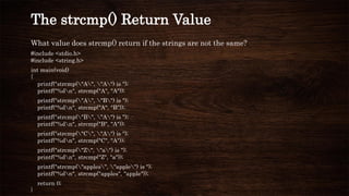 What value does strcmp() return if the strings are not the same?
#include <stdio.h>
#include <string.h>
int main(void)
{
printf("strcmp("A", "A") is ");
printf("%dn", strcmp("A", "A"));
printf("strcmp("A", "B") is ");
printf("%dn", strcmp("A", "B"));
printf("strcmp("B", "A") is ");
printf("%dn", strcmp("B", "A"));
printf("strcmp("C", "A") is ");
printf("%dn", strcmp("C", "A"));
printf("strcmp("Z", "a") is ");
printf("%dn", strcmp("Z", "a"));
printf("strcmp("apples", "apple") is ");
printf("%dn", strcmp("apples", "apple"));
return 0;
}
The strcmp() Return Value
 