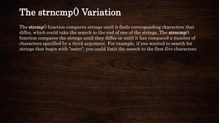 The strcmp() function compares strings until it finds corresponding characters that
differ, which could take the search to the end of one of the strings. The strncmp()
function compares the strings until they differ or until it has compared a number of
characters specified by a third argument. For example, if you wanted to search for
strings that begin with "astro", you could limit the search to the first five characters.
The strncmp() Variation
 