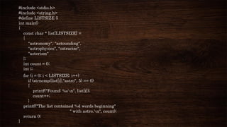 #include <stdio.h>
#include <string.h>
#define LISTSIZE 5
int main()
{
const char * list[LISTSIZE] =
{
"astronomy", "astounding",
"astrophysics", "ostracize",
"asterism"
};
int count = 0;
int i;
for (i = 0; i < LISTSIZE; i++)
if (strncmp(list[i],"astro", 5) == 0)
{
printf("Found: %sn", list[i]);
count++;
}
printf("The list contained %d words beginning"
" with astro.n", count);
return 0;
}
 